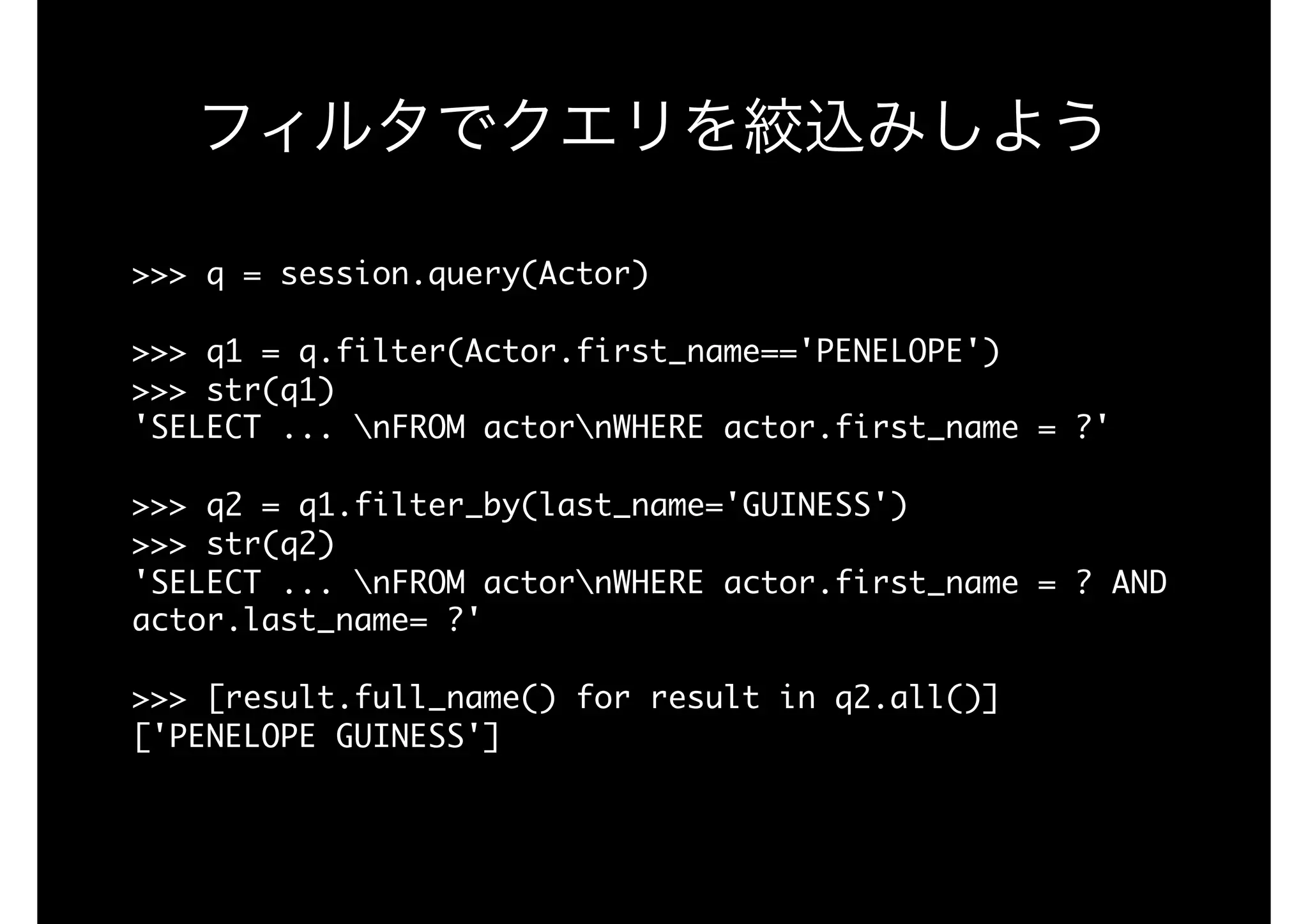 フィルタでクエリを絞込みしよう
>>>	q	=	session.query(Actor)

>>>	q1	=	q.filter(Actor.first_name=='PENELOPE')

>>>	str(q1)

'SELECT	...	nFROM	actornWHERE	actor.first_name	=	?'

>>>	q2	=	q1.filter_by(last_name='GUINESS')

>>>	str(q2)

'SELECT	...	nFROM	actornWHERE	actor.first_name	=	?	AND	
actor.last_name=	?'

>>>	[result.full_name()	for	result	in	q2.all()]

['PENELOPE	GUINESS']

 