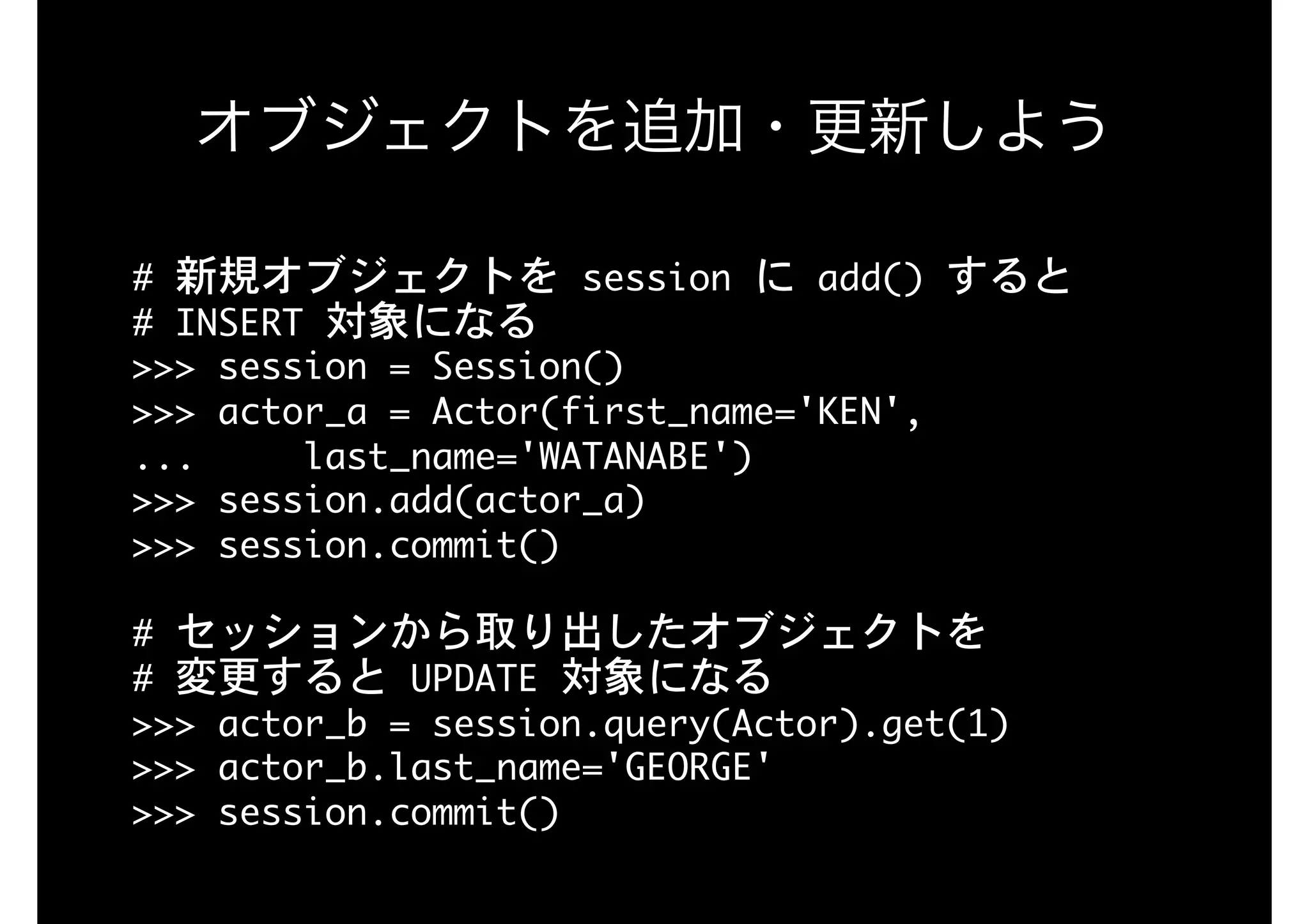 オブジェクトを追加・更新しよう
#	新規オブジェクトを	session	に	add()	すると

#	INSERT	対象になる

>>>	session	=	Session()

>>>	actor_a	=	Actor(first_name='KEN', 
...					last_name='WATANABE')

>>>	session.add(actor_a)

>>>	session.commit()

#	セッションから取り出したオブジェクトを 
#	変更すると	UPDATE	対象になる

>>>	actor_b	=	session.query(Actor).get(1)

>>>	actor_b.last_name='GEORGE'

>>>	session.commit()
 