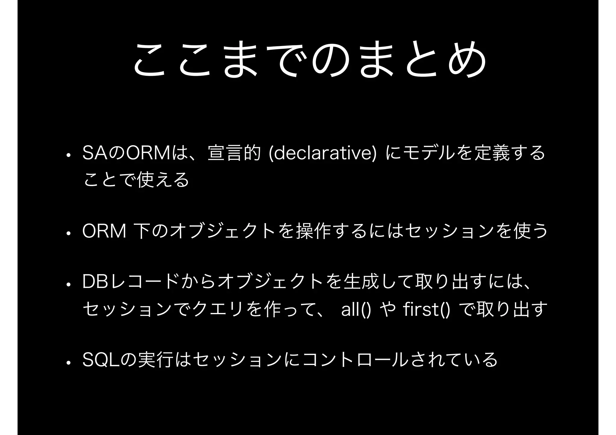 ここまでのまとめ
• SAのORMは、宣言的 (declarative) にモデルを定義する
ことで使える
• ORM 下のオブジェクトを操作するにはセッションを使う
• DBレコードからオブジェクトを生成して取り出すには、
セッションでクエリを作って、 all() や ﬁrst() で取り出す
• SQLの実行はセッションにコントロールされている
 