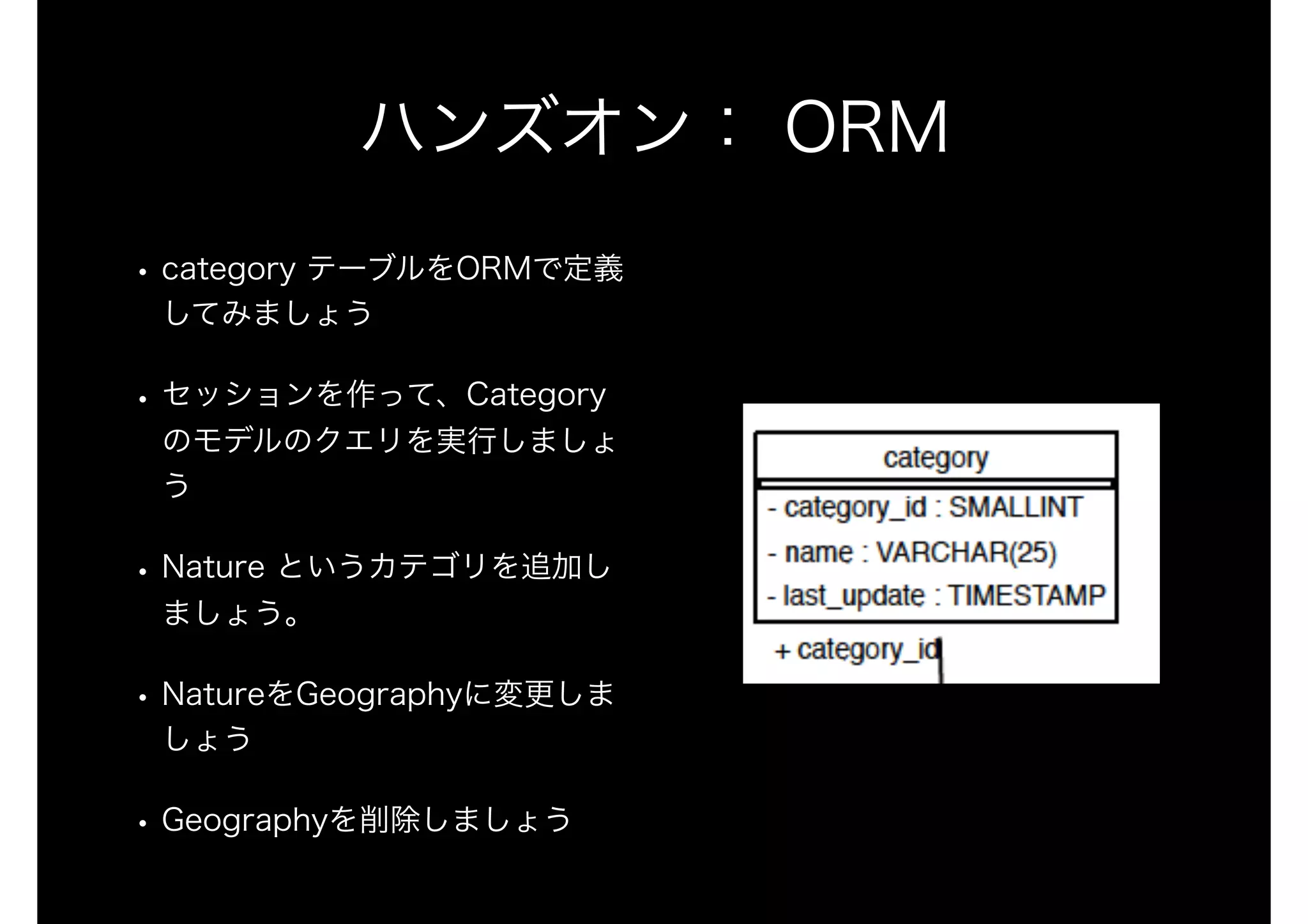 ハンズオン： ORM
• category テーブルをORMで定義
してみましょう
• セッションを作って、Category
のモデルのクエリを実行しましょ
う
• Nature というカテゴリを追加し
ましょう。
• NatureをGeographyに変更しま
しょう
• Geographyを削除しましょう
 