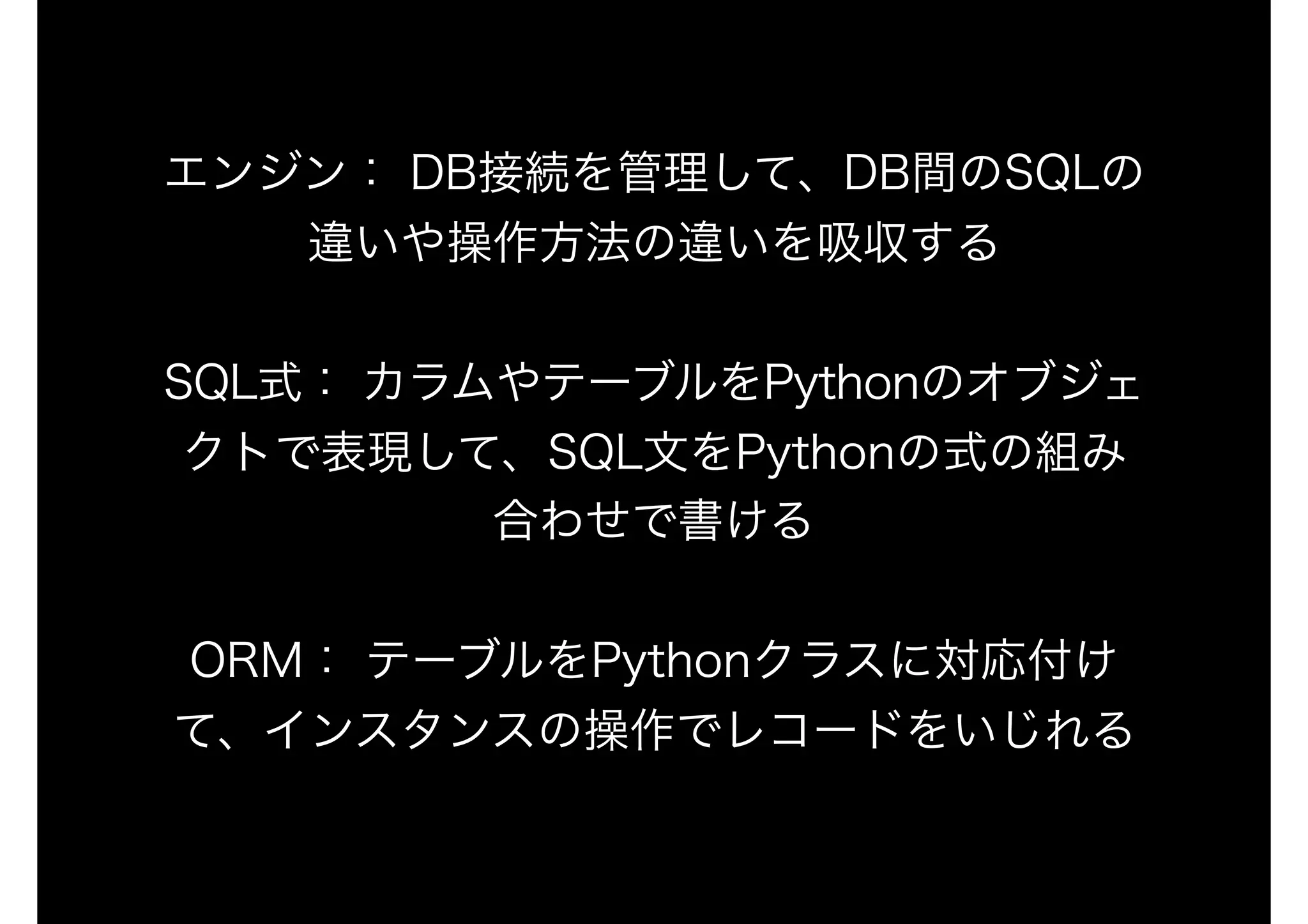 エンジン： DB接続を管理して、DB間のSQLの
違いや操作方法の違いを吸収する
SQL式： カラムやテーブルをPythonのオブジェ
クトで表現して、SQL文をPythonの式の組み
合わせで書ける
ORM： テーブルをPythonクラスに対応付け
て、インスタンスの操作でレコードをいじれる
 