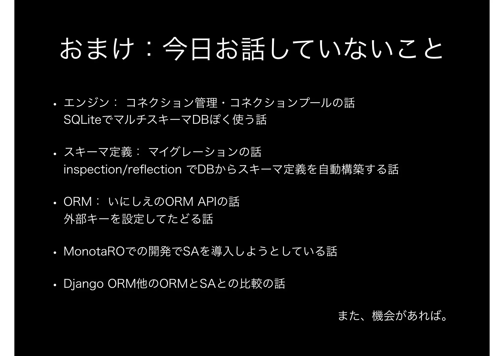 おまけ：今日お話していないこと
• エンジン： コネクション管理・コネクションプールの話 
SQLiteでマルチスキーマDBぽく使う話
• スキーマ定義： マイグレーションの話 
inspection/reﬂection でDBからスキーマ定義を自動構築する話
• ORM： いにしえのORM APIの話 
外部キーを設定してたどる話
• MonotaROでの開発でSAを導入しようとしている話
• Django ORM他のORMとSAとの比較の話
また、機会があれば。
 