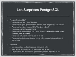 Les Surprises PostgreSQL 
Pourquoi PostgreSQL ? 
Parce que DDL est transactionnelle 
Parce que les gens qui écrivent les features, c'est les gens qui s'en servent 
Parce que faire des requetes XPATH en json indexé! 
Parce que CREATE AGGREGATE 
Parce que les index de type GIST, GIN, BRIN. Ex: EXCLUDE USING GIST 
(overlap_field WITH &&) 
Parce que conversion des IPs vers int 32 bits 
Parce que l’opérateur de distance <-> ou <@>. Index d’autocomplétion s/ 
trigrammes. 
A explorer: 
Les transactions sont serializables. Aller voir le wiki. 
Il y a besoin de 2 standby pour la HA. Aller voir le wiki. 
On peut avoir des transactions synchrones (avec les réplicats) ou pas. 
 