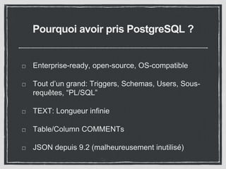Pourquoi avoir pris PostgreSQL ? 
Enterprise-ready, open-source, OS-compatible 
Tout d’un grand: Triggers, Schemas, Users, Sous-requêtes, 
“PL/SQL” 
TEXT: Longueur infinie 
Table/Column COMMENTs 
JSON depuis 9.2 (malheureusement inutilisé) 
 