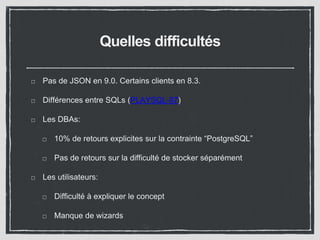 Quelles difficultés 
Pas de JSON en 9.0. Certains clients en 8.3. 
Différences entre SQLs (PLAYSQL-87) 
Les DBAs: 
10% de retours explicites sur la contrainte “PostgreSQL” 
Pas de retours sur la difficulté de stocker séparément 
Les utilisateurs: 
Difficulté à expliquer le concept 
Manque de wizards 
 