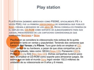 Play station PlayStation (nombre abreviado como PSONE, oficialmente PS y a veces PSX); fue la primera videoconsola de sobremesa que publicó Sony, creada a mediados de los años 90. Dicha consola es pionera en el empleo del CD-ROM como soporte de almacenamiento para sus juegos, prescindiendo de los cartuchos convencionales que manejaban Nintendo y Sega PlayStation se considera la videoconsola más exitosa de la quinta generación tanto en ventas y popularidad. Teniendo dos versiones que fueron la Net Yaroze y la PSone. Tuvo gran éxito en emplear el CD-ROM dentro de su hardware, a pesar de que otras compañías ya lo habían empleado, tales como: SEGA (Sega CD), Panasonic (3DO), Phillips (CD-i) y Snk (Neo Geo CD). Dichas compañías tuvieron poco éxito al emplear el CD-ROM como soporte para almacenar juegos. Se estima que en todo el mundo Sony logró vender 102,5 millones de unidades de su videoconsola en 9 años y 6 meses. 