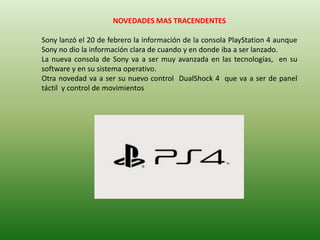 NOVEDADES MAS TRACENDENTES

Sony lanzó el 20 de febrero la información de la consola PlayStation 4 aunque
Sony no dio la información clara de cuando y en donde iba a ser lanzado.
La nueva consola de Sony va a ser muy avanzada en las tecnologías, en su
software y en su sistema operativo.
Otra novedad va a ser su nuevo control DualShock 4 que va a ser de panel
táctil y control de movimientos
 