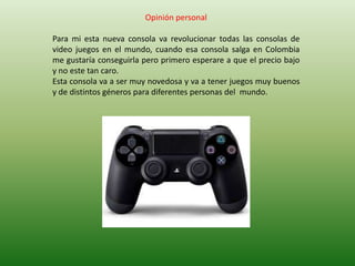 Opinión personal

Para mi esta nueva consola va revolucionar todas las consolas de
video juegos en el mundo, cuando esa consola salga en Colombia
me gustaría conseguirla pero primero esperare a que el precio bajo
y no este tan caro.
Esta consola va a ser muy novedosa y va a tener juegos muy buenos
y de distintos géneros para diferentes personas del mundo.
 