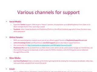 Various channels for support
• Social Media:
– Expanded Twitter Support: If We’ve got a “how to” question, hit playstation up at @AskPlayStation from 10am to 12:
00am midnight Pacific Time, seven days a week.
– Facebook: https://www.facebook.com/PlayStation/?fref=ts is the official Facebook page which shows the latest news
about playstation
• Online Forums:
– MVPs are seasoned gamers ready to assist you on our official support forums at PlayStationSupportForum.com
– online Knowledge Center and Playstations's Live Chat Support options also help in support functions
– Also community link http://community.eu.playstation.com/t5/English-Forums/ct-p/55
– PlayStation Plus:Can be accessed from our PS4’s home screen which can be used to easily manage our membership, see
the monthly free games to download, as well as deals for PS Plus members, and all of the games we’ve redeemed
through PS Plus on PS4.
• Mass Media:
– Live from PlayStation helps us to keep up the hottest gaming trends by viewing the most popular broadcasts, video clips,
and screenshots uploaded from around the world.
• Email:
 