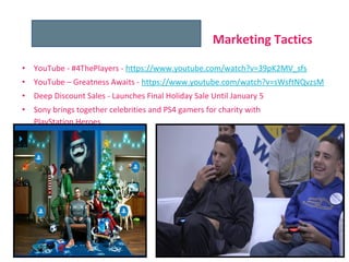 • YouTube - #4ThePlayers - https://www.youtube.com/watch?v=39pK2MV_sfs
• YouTube – Greatness Awaits - https://www.youtube.com/watch?v=sWsftNQvzsM
• Deep Discount Sales - Launches Final Holiday Sale Until January 5
• Sony brings together celebrities and PS4 gamers for charity with
PlayStation Heroes
Marketing Tactics
 