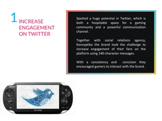 1INCREASE
ENGAGEMENT
ON TWITTER
Spotted a huge potential in Twitter, which is
both a hospitable space for a gaming
community and a powerful communication
channel.
Together with social relations agency,
Konceptika the brand took the challenge to
increase engagement of their fans on the
platform using 140-character messages.
With a consistency and concision they
encouraged gamers to interact with the brand.
 