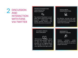 ACCURACY, REFLEX
AND CONCISION
140-character message forces
accuracy and concision. There is
no place for mistake, lack of
precision nor for lagging behind.
The message must be in a right
time, right place and right context.
RESPONSE TO
POSITIVE THREADS
Positive mentions create
enormous potential to enhance
this positive attitude of users by a
proper interaction.
SOCIAL MEDIA
MONITORING TOOL
An effective, accurate and swift
social media monitoring tool helps
to find discussion in a real time and
reply as fast as possible.
PROPER KEYWORDS AND
HASHTAGS IN THE
RIGHT CONTEXT
The world of PlayStation is much
wider, than it seems to be. Proper
keyword configuration and
finding matched context in the
Internet discussion are essential.
✎
2 DISCUSSION
AND
INTERACTION
WITH FANS
VIA TWITTER
 