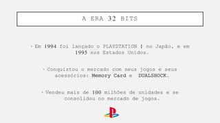 • Em 1994 foi lançado o PLAYSTATION 1 no Japão, e em
1995 nos Estados Unidos.
• Conquistou o mercado com seus jogos e seus
acessórios: Memory Card e DUALSHOCK.
• Vendeu mais de 100 milhões de unidades e se
consolidou no mercado de jogos.
A ERA 32 BITS
 
