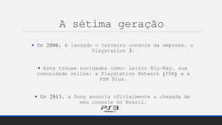 A sétima geração
 Em 2006, é lançado o terceiro console da empresa, o
Playstation 3.
 Este trouxe novidades como: Leitor Blu-Ray, sua
comunidade online: a Playstation Network (PSN) e a
PSN Plus.
 Em 2013, a Sony anuncia oficialmente a chegada de
seu console no Brasil.
 