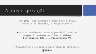 A nova geração
• Em 2013, foi lançado o mais novo e atual
console da empresa, o Playstation 4.
• Trouxe novidades, como a possibilidade de
compartilhamento de fotos e vídeos,
Playstation PRO e o Playstation VR.
• Atualmente é o console mais vendido em todo o
mundo.
 