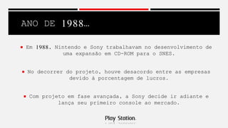 ANO DE 1988…
 Em 1988, Nintendo e Sony trabalhavam no desenvolvimento de
uma expansão em CD-ROM para o SNES.
 No decorrer do projeto, houve desacordo entre as empresas
devido á porcentagem de lucros.
 Com projeto em fase avançada, a Sony decide ir adiante e
lança seu primeiro console ao mercado.
 