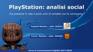 PlayStation: analisi social
tra presenza in rete e punti unici di contatto con la community
Corso di Comunicazione Digitale 2017/2018
Fargnoli Martina – matr. 821011
Triveri Maxime – matr. 819191
 