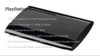 PlayStation 3
The 3rd installment in the PlayStation Series
Released November 11, 2006 in Japan
Next released November 17, 2007
Lastly released March 27, 2007 in Europe and Australia
First Console to use Blu-Ray discs as its primary storage medium
Has sold over 85 million units worldwide
 