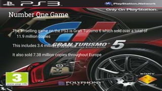 Number One Game
The #1selling game on the PS3 is Gran Turismo 6 which sold over a total of
11.9 million copies
This includes 3.4 million in America
It also sold 7.38 million copies throughout Europe
 