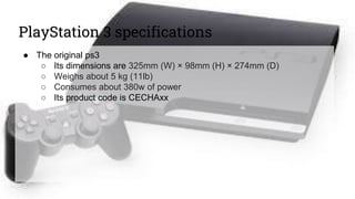 PlayStation 3 specifications
● The original ps3
○ Its dimensions are 325mm (W) × 98mm (H) × 274mm (D)
○ Weighs about 5 kg (11lb)
○ Consumes about 380w of power
○ Its product code is CECHAxx
 