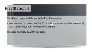 PlayStation 4
The 4th and latest installment in the PlayStation series
It was launched on November 15, 2013, in North America, and November 29,
2013, in Europe, South America and Australia
Released February 22, 2014 in Japan.
 