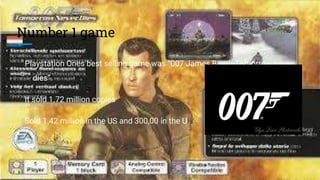 Number 1 game
Playstation Ones best selling game was “007 James Bond- Tomorrow never
dies”.
It sold 1.72 million copies
Sold 1.42 million in the US and 300,00 in the UK
 