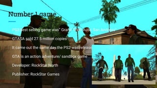 Number 1 game
PS2 best selling game was” Grand Theft Auto: San Andreas”
GTASA sold 27.5 million copies
It came out the same day the PS2 was released in North America.
GTA is an action adventure/ sandbox game
Developer: RockStar North
Publisher: RockStar Games
 