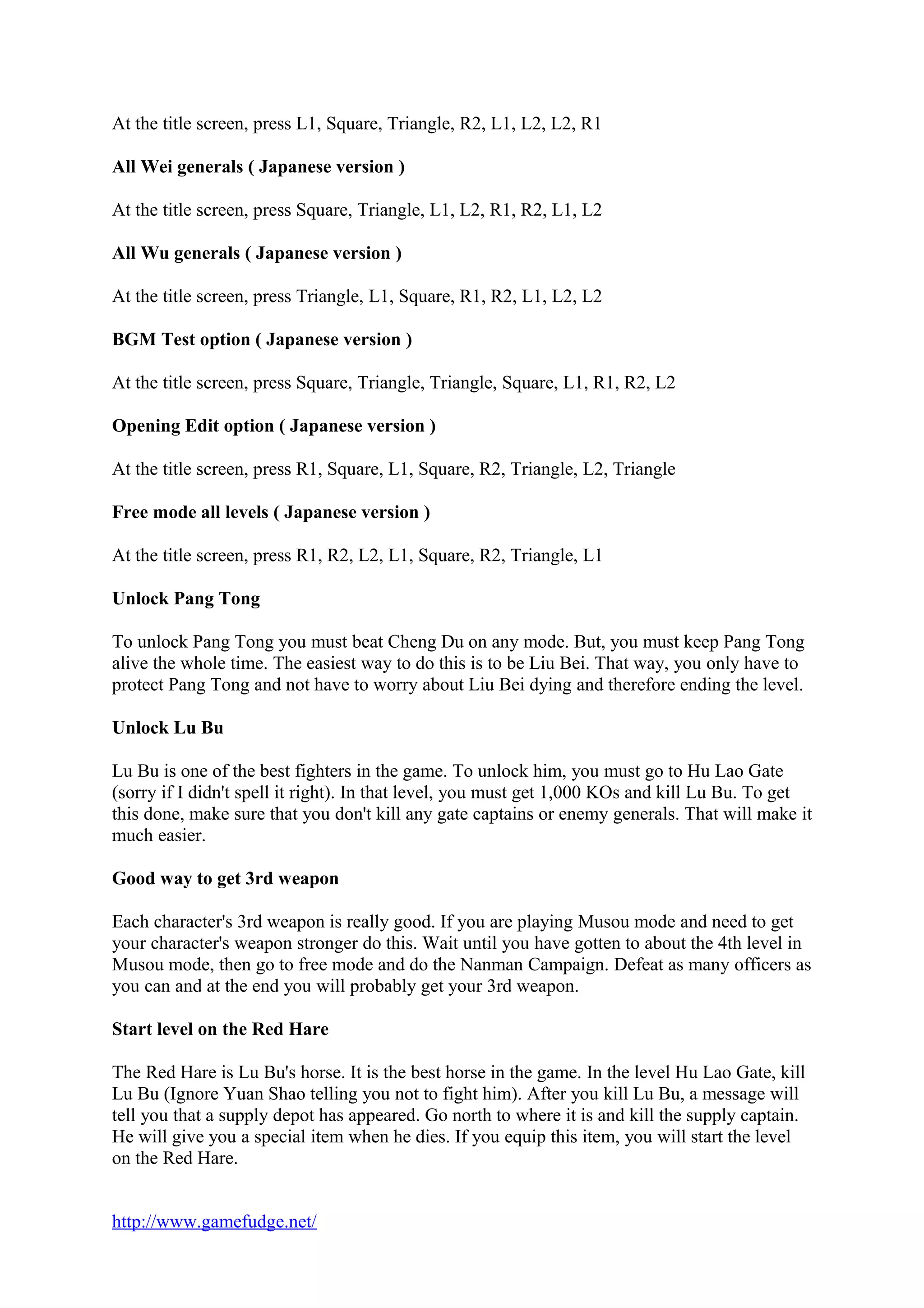 At the title screen, press L1, Square, Triangle, R2, L1, L2, L2, R1
All Wei generals ( Japanese version )
At the title screen, press Square, Triangle, L1, L2, R1, R2, L1, L2
All Wu generals ( Japanese version )
At the title screen, press Triangle, L1, Square, R1, R2, L1, L2, L2
BGM Test option ( Japanese version )
At the title screen, press Square, Triangle, Triangle, Square, L1, R1, R2, L2
Opening Edit option ( Japanese version )
At the title screen, press R1, Square, L1, Square, R2, Triangle, L2, Triangle
Free mode all levels ( Japanese version )
At the title screen, press R1, R2, L2, L1, Square, R2, Triangle, L1
Unlock Pang Tong
To unlock Pang Tong you must beat Cheng Du on any mode. But, you must keep Pang Tong
alive the whole time. The easiest way to do this is to be Liu Bei. That way, you only have to
protect Pang Tong and not have to worry about Liu Bei dying and therefore ending the level.
Unlock Lu Bu
Lu Bu is one of the best fighters in the game. To unlock him, you must go to Hu Lao Gate
(sorry if I didn't spell it right). In that level, you must get 1,000 KOs and kill Lu Bu. To get
this done, make sure that you don't kill any gate captains or enemy generals. That will make it
much easier.
Good way to get 3rd weapon
Each character's 3rd weapon is really good. If you are playing Musou mode and need to get
your character's weapon stronger do this. Wait until you have gotten to about the 4th level in
Musou mode, then go to free mode and do the Nanman Campaign. Defeat as many officers as
you can and at the end you will probably get your 3rd weapon.
Start level on the Red Hare
The Red Hare is Lu Bu's horse. It is the best horse in the game. In the level Hu Lao Gate, kill
Lu Bu (Ignore Yuan Shao telling you not to fight him). After you kill Lu Bu, a message will
tell you that a supply depot has appeared. Go north to where it is and kill the supply captain.
He will give you a special item when he dies. If you equip this item, you will start the level
on the Red Hare.
http://www.gamefudge.net/
 