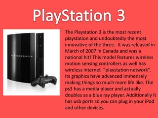 The Playstation 3 is the most recent
playstation and undoubtedly the most
innovative of the three. It was released in
March of 2007 in Canada and was a
national hit! This model features wireless
motion sensing controllers as well has
wireless internet “playstation network”.
Its graphics have advanced immensely
making things so much more life like. The
ps3 has a media player and actually
doubles as a blue ray player. Additionally It
has usb ports so you can plug in your iPod
and other devices.
 