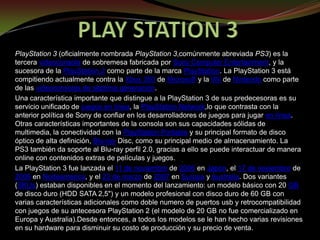 PLAY STATION 3 PlayStation 3 (oficialmente nombrada PlayStation 3,comúnmente abreviada PS3) es la tercera videoconsola de sobremesa fabricada por Sony Computer Entertainment, y la sucesora de la PlayStation 2 como parte de la marca PlayStation. La PlayStation 3 está compitiendo actualmente contra la Xbox 360 de Microsoft y la Wii de Nintendo como parte de las videoconsolas de séptima generación. Una característica importante que distingue a la PlayStation 3 de sus predecesoras es su servicio unificado de juegos en línea, la PlayStation Network,lo que contrasta con la anterior política de Sony de confiar en los desarrolladores de juegos para jugar en línea. Otras características importantes de la consola son sus capacidades sólidas de multimedia, la conectividad con la PlayStation Portable y su principal formato de disco óptico de alta definición, Blu-ray Disc, como su principal medio de almacenamiento. La PS3 también da soporte al Blu-ray perfil 2.0, gracias a ello se puede interactuar de manera online con contenidos extras de películas y juegos. La PlayStation 3 fue lanzada el 11 de noviembre de 2006 en Japón, el 17 de noviembre de 2006 en Norteamérica, y el 23 de marzo de 2007 en Europa y Australia. Dos variantes (SKUs) estaban disponibles en el momento del lanzamiento: un modelo básico con 20 GB de disco duro (HDD SATA 2,5&quot;) y un modelo profesional con disco duro de 60 GB con varias características adicionales como doble numero de puertos usby retrocompatibilidad con juegos de su antecesora PlayStation 2 (el modelo de 20 GB no fue comercializado en Europa y Australia).Desde entonces, a todos los modelos se le han hecho varias revisiones en su hardware para disminuir su costo de producción y su precio de venta. 