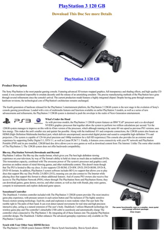 PlayStation 3 120 GB
                                                    Download This Doc See more Details




                                                                 PlayStation 3 120 GB
Product Description

The Sony PlayStation is the most popular gaming console. Featuring advanced 3D texture-mapped graphics, full transparency and shading effects, and high-quality CD
sound, it was considered impossible to emulate decently until the release of an astonishing emulator. The precise manufacturing methods of the PlayStation have gone
through several refinements since the console's arrival. The current production model features a highly integrated chipset. Despite having gone through numerous
hardware revisions, the technological core of PlayStation's architecture remains unchanged.

The fourth generation of hardware released for the PlayStation 3 entertainment platform, the PlayStation 3 120GB system is the next stage in the evolution of Sony's
console gaming powerhouse. Loaded with a mix of multimedia features and functions available on earlier PlayStation 3 models, as well as a series of new
advancements and refinements, the PlayStation 3 120GB system is destined to push the envelope in the realm of Next-Generation entertainment.

                                              What's Under the Hood
                                              As with previous models, the PlayStation 3 120GB system features an IBM "Cell" processor and a co-developed
                                              NVIDIA graphics processor that together allow the system to perform two trillion calculations per second. Yet the
120GB system manages to improve on this with its 45nm version of the processor, which although running at the same 60+nm speed as previous PS3 versions, uses
less energy. This makes the unit's smaller size and quieter fan possible. Along with the traditional AV and composite connections, the 120GB system also boasts an
HDMI (High-Definition Multimedia Interface) port, which delivers uncompressed, unconverted digital picture and sound to compatible high-definition TVs and
projectors. (The system is capable of 128-bit pixel precision and 1080p resolution for a full HD experience) This console also provides for an extreme sound
experience by supporting Dolby Digital 5.1, DTS 5.1, as well as Linear PCM 7.1. Finally, it features cross connectivity with your PC network and PlayStation
Portable (PSP) and its pre-installed, 120GB hard disc drive allows you to save games as well as download content from The Internet. Unlike The some other models
of The PlayStation 3, The 120GB system does not offer backwards compatibility.

Blu-ray, PlayStation Network Downloads and Beyond
PlayStation 3 utilizes The Blu-ray disc media format, which gives you The best high-definition viewing
experience on your television, by way of The format's ability to hold six times as much data as traditional DVDs.
This tremendous capacity, combined with The awesome power of The system's processor and graphics card,
promises an endless stream of mind-blowing games, and other multimedia content. This doesn't mean though
that The PS3 is limited to Blu-ray discs. It also supports CD-ROM, CD-RW, DVD, DVD-ROM, DVD-R,
DVD+R formats. In addition, PlayStation 3 system software includes BD Live support that allows you to play
discs that support Blu-ray Disc Profile 2.0 (BD-LIVE), meaning you can also connect to The Internet while
playing discs that support this format to obtain additional features. And of course PS3 owners also receive free
access to The PlayStation Network (PSN), where through The PlayStation Store and PlayStation Home, they
can download games, game demos, movies, and other content, as well as chat with friends, play mini-games,
compete in tournaments and explore dedicated game spaces.

Sensational Controller
The Dualshock 3 wireless controller included with The PlayStation 3 120GB system provides The most intuitive
game play experience, with pressure sensors in each action button and The inclusion of The highly sensitive
Sixaxis motion sensing technology. Each hit, crash and explosion is more realistic when The user feels The
rumble right in The palm of their hand. It can even detect natural movements for real-time and high precision
interactive play, acting as a natural extension of The user’s body. Dualshock 3 utilizes Bluetooth technology for   The same functionality now in a smaller, more quiet
                                                                                                                              and energy efficient package
wireless game play and The controller’s detachable USB cable to seamlessly and automatically charge The
                                                                                                                                       View larger.
controller when connected to The PlayStation 3. By integrating all of these features into The popular PlayStation
controller design, The Dualshock 3 further enhances The advanced gameplay experience only available on The
PlayStation 3 system.

Synch with Your Other Sony HDMI Devices
The PlayStation 3 120GB system features HDMI + Bravia Synch functionality. Bravia Synch allows
 
