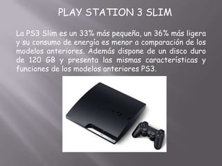 PLAY STATION 3 SLIM

La PS3 Slim es un 33% más pequeña, un 36% más ligera
y su consumo de energía es menor a comparación de los
modelos anteriores. Además dispone de un disco duro
de 120 GB y presenta las mismas características y
funciones de los modelos anteriores PS3.
 