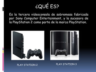 ¿QUÉ ES?
Es la tercera videoconsola de sobremesa fabricada
por Sony Computer Entertainment, y la sucesora de
la PlayStation 2 como parte de la marca PlayStation.
PLAY STATION 2 PLAY STATION 3
 