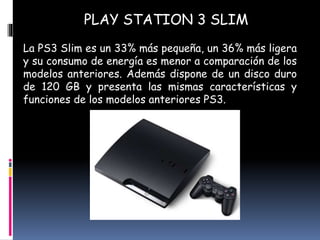 PLAY STATION 3 SLIM
La PS3 Slim es un 33% más pequeña, un 36% más ligera
y su consumo de energía es menor a comparación de los
modelos anteriores. Además dispone de un disco duro
de 120 GB y presenta las mismas características y
funciones de los modelos anteriores PS3.
 