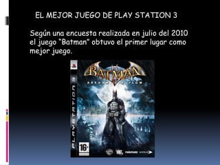 EL MEJOR JUEGO DE PLAY STATION 3
Según una encuesta realizada en julio del 2010
el juego “Batman” obtuvo el primer lugar como
mejor juego.
 