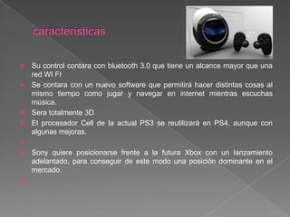    Su control contara con bluetooth 3.0 que tiene un alcance mayor que una
    red WI FI
   Se contara con un nuevo software que permitirá hacer distintas cosas al
    mismo tiempo como jugar y navegar en internet mientras escuchas
    música.
   Sera totalmente 3D
   El procesador Cell de la actual PS3 se reutilizará en PS4, aunque con
    algunas mejoras.

   Sony quiere posicionarse frente a la futura Xbox con un lanzamiento
    adelantado, para conseguir de este modo una posición dominante en el
    mercado.

 