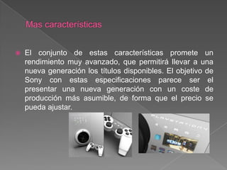    El conjunto de estas características promete un
    rendimiento muy avanzado, que permitirá llevar a una
    nueva generación los títulos disponibles. El objetivo de
    Sony con estas especificaciones parece ser el
    presentar una nueva generación con un coste de
    producción más asumible, de forma que el precio se
    pueda ajustar.
 