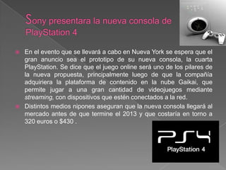    En el evento que se llevará a cabo en Nueva York se espera que el
    gran anuncio sea el prototipo de su nueva consola, la cuarta
    PlayStation. Se dice que el juego online será uno de los pilares de
    la nueva propuesta, principalmente luego de que la compañía
    adquiriera la plataforma de contenido en la nube Gaikai, que
    permite jugar a una gran cantidad de videojuegos mediante
    streaming, con dispositivos que estén conectados a la red.
   Distintos medios nipones aseguran que la nueva consola llegará al
    mercado antes de que termine el 2013 y que costaría en torno a
    320 euros o $430 .
 
