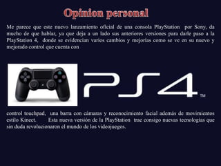 Me parece que este nuevo lanzamiento oficial de una consola PlayStation por Sony, da
mucho de que hablar, ya que deja a un lado sus anteriores versiones para darle paso a la
PlayStation 4, donde se evidencian varios cambios y mejorías como se ve en su nuevo y
mejorado control que cuenta con




control touchpad, una barra con cámaras y reconocimiento facial además de movimientos
estilo Kinect.    Esta nueva versión de la PlayStation trae consigo nuevas tecnologías que
sin duda revolucionaron el mundo de los videojuegos.
 