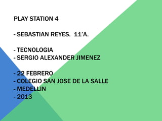 PLAY STATION 4

- SEBASTIAN REYES. 11’A.

- TECNOLOGIA
- SERGIO ALEXANDER JIMENEZ

- 22 FEBRERO
- COLEGIO SAN JOSE DE LA SALLE
- MEDELLIN
- 2013
 