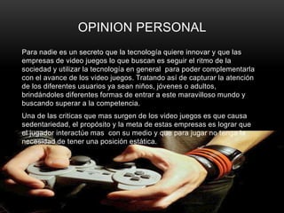 OPINION PERSONAL
Para nadie es un secreto que la tecnología quiere innovar y que las
empresas de video juegos lo que buscan es seguir el ritmo de la
sociedad y utilizar la tecnología en general para poder complementarla
con el avance de los video juegos. Tratando así de capturar la atención
de los diferentes usuarios ya sean niños, jóvenes o adultos,
brindándoles diferentes formas de entrar a este maravilloso mundo y
buscando superar a la competencia.
Una de las criticas que mas surgen de los video juegos es que causa
sedentariedad, el propósito y la meta de estas empresas es lograr que
el jugador interactúe mas con su medio y que para jugar no tenga la
necesidad de tener una posición estática.
 