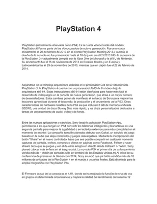 PlayStation 4
PlayStation (oficialmente abreviada como PS4) Es la cuarta videoconsola del modelo
PlayStation.6 Forma parte de las videoconsolas de octava generación. Fue anunciada
oficialmente el 20 de febrero de 2013 en el evento PlayStation Meeting 2013,7 aunque el
diseño de la consola no fue presentado hasta el 10 de junio en el E3 2013.8 Es la sucesora de
la PlayStation 3 y actualmente compite con la Xbox One de Microsoft y la Wii U de Nintendo.
Su lanzamiento fue el 15 de noviembre de 2013 en Estados Unidos y en Europa y
Latinoamérica fue el 29 de noviembre de 2013, mientras que en Japón fue el 22 de febrero de
2014.
Alejándose de la compleja arquitectura utilizada en el procesador Cell de la videoconsola
PlayStation 3, la PlayStation 4 cuenta con un procesador AMD de 8 núcleos bajo la
arquitectura x86-64. Estas instrucciones x86-64 están diseñados para hacer más fácil el
desarrollo de videojuegos en la consola de nueva generación, que atrae a un mayor número
de desarrolladores. Estos cambios ponen de manifiesto el esfuerzo de Sony para mejorar las
lecciones aprendidas durante el desarrollo, la producción y el lanzamiento de la PS3. Otras
características de hardware notables de la PS4 es que incluyen 8 GB de memoria unificada
GDDR5, una unidad de disco Blu-ray Disc más rápido, y los chips personalizados dedicados a
tareas de procesamiento de audio, vídeo y de fondo.
Entre las nuevas aplicaciones y servicios, Sony lanzó la aplicación PlayStation App,
permitiendo a los que tengan un PS4 convertir los teléfonos inteligentes y las tabletas en una
segunda pantalla para mejorar la jugabilidad o en teclados externos para más comodidad en el
momento de escribir. La compañía también planeaba debutar con Gaikai, un servicio de juego
basado en la nube que aloja contenidos y juegos descargables. Mediante la incorporación del
botón "Share" en el nuevo controlador hace que sea posible compartir en cualquier momento
capturas de pantalla, trofeos, compras o videos en páginas como Facebook, Twitter y hacer
stream de lo que se juegue y ver el de otros amigos en directo desde Ustream o Twitch, Sony
planeó colocar más énfasis en el juego social. La consola PS4 el primer día de su lanzamiento
vendió más de 1 millón de consolas sólo en territorio de los Estados Unidos.10 Al inicio de su
conferencia de prensa en la Gamescom 2014, Sony anunció que ya había vendido más de 10
millones de unidades de la PlayStation 4 en el mundo a usuarios finales. Está diseñada para la
amplia integración con PlayStation Vita.
El Firmware actual de la consola es el 4.01, donde se ha mejorado la función de chat de voz
en grupos en determinada circunstancia y mejora la calidad del rendimiento del sistema.12
 