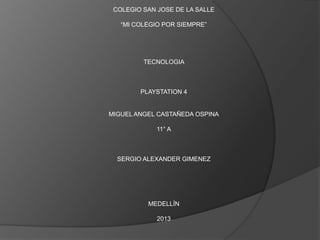 COLEGIO SAN JOSE DE LA SALLE

   “MI COLEGIO POR SIEMPRE”




         TECNOLOGIA



        PLAYSTATION 4


MIGUEL ANGEL CASTAÑEDA OSPINA

             11° A



  SERGIO ALEXANDER GIMENEZ




          MEDELLÍN

             2013
 
