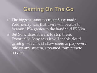  The biggest announcement Sony made
Wednesday was that users will be able to
"stream" PS4 games to the handheld PS Vita.
 But Sony doesn't want to stop there.
Eventually, Sony says it will enable cloud
gaming, which will allow users to play every
title on any system, streamed from remote
servers.
 
