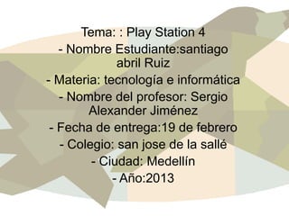 Tema: : Play Station 4
   - Nombre Estudiante:santiago
              abril Ruiz
- Materia: tecnología e informática
   - Nombre del profesor: Sergio
        Alexander Jiménez
 - Fecha de entrega:19 de febrero
   - Colegio: san jose de la sallé
         - Ciudad: Medellín
             - Año:2013
 