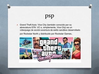 psp
O

Grand Theft Auto: Vice City (también conocido por su
abreviatura GTA: VC o, simplemente, Vice City) es un
videojuego de acción-aventura de estilo sandbox desarrollado
por Rockstar North y distribuido por Rockstar Games.

 