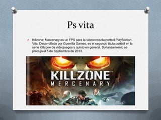 Ps vita
O

Killzone: Mercenary es un FPS para la videoconsola portátil PlayStation
Vita. Desarrollado por Guerrilla Games, es el segundo título portátil en la
serie Killzone de videojuegos y quinto en general. Su lanzamiento se
produjo el 5 de Septiembre de 2013.

 