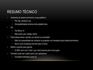 RESUMO TÉCNICO
•   Ambiente de desenvolvimento cross-platform
     •   PS Vita, Android, etc.
     •   Compatibilidade binária entre plataformas
•   C#
     •   Via Mono 
     •   Não pode usar código nativo
•   Pode desenvolver usando um device ou emulador
     •   Não há necessidade de comprar ou preparar um hardware para desenvolvimento
     •   Isso é uma mudança enorme para a Sony
•   Melhor suporte para games
     •   O SDK vem com “tudo” que você precisa para criar jogos
•   Também pode ser usado para criar aplicativos
     •   Completa biblioteca para UI
 