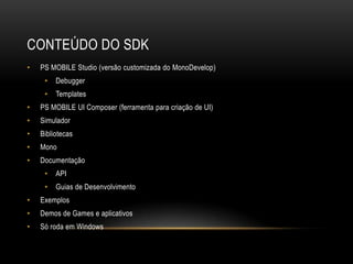 CONTEÚDO DO SDK
•   PS MOBILE Studio (versão customizada do MonoDevelop)
     •   Debugger
     •   Templates
•   PS MOBILE UI Composer (ferramenta para criação de UI)
•   Simulador
•   Bibliotecas
•   Mono
•   Documentação
     •   API
     •   Guias de Desenvolvimento
•   Exemplos
•   Demos de Games e aplicativos
•   Só roda em Windows
 