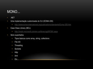 MONO...
•   .NET
•   Uma implementação customizada do CLI (ECMA-335)
     •     http://www.ecma-international.org/publications/standards/Ecma-335.htm
•   Case Class Library (BCL)
     •     http://msdn.microsoft.com/en-us/library/gg597391.aspx
•   Itens suportados
     •     Tipos básicos como array, string, collections
     •     File I/O
     •     Threading
     •     Sockets
     •     Http
     •     Xml
     •     Etc...
 
